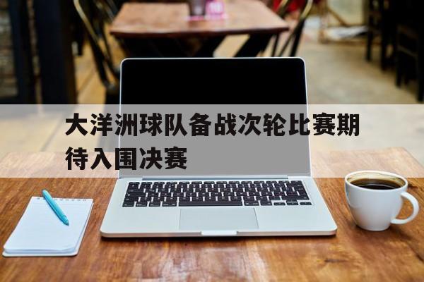 大洋洲球队备战次轮比赛期待入围决赛的简单介绍