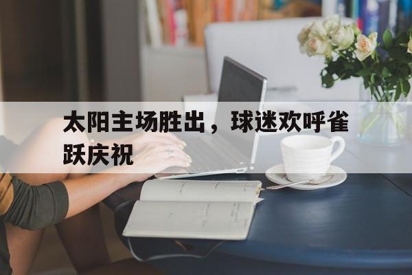 太阳主场胜出，球迷欢呼雀跃庆祝的简单介绍