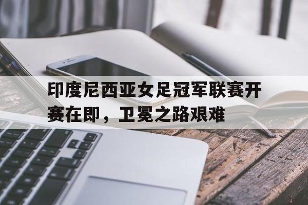 印度尼西亚女足冠军联赛开赛在即，卫冕之路艰难的简单介绍