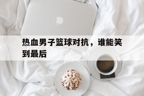 热血男子篮球对抗，谁能笑到最后