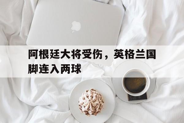 阿根廷大将受伤，英格兰国脚连入两球的简单介绍