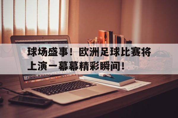 球场盛事！欧洲足球比赛将上演一幕幕精彩瞬间！的简单介绍
