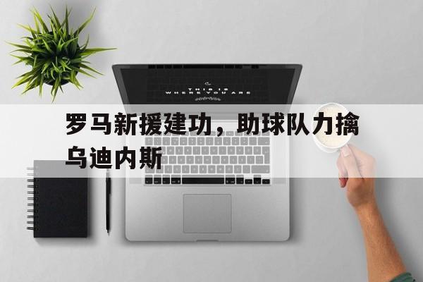 关于罗马新援建功，助球队力擒乌迪内斯的信息