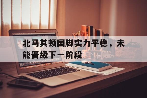 北马其顿国脚实力平稳，未能晋级下一阶段的简单介绍
