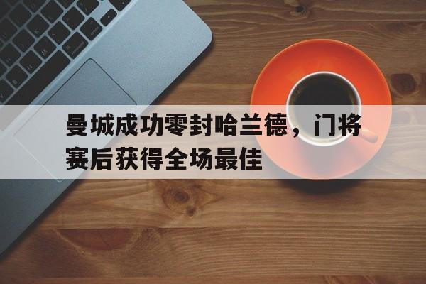 曼城成功零封哈兰德，门将赛后获得全场最佳曼城成功零封哈兰德,门将赛后获得全场最佳进球