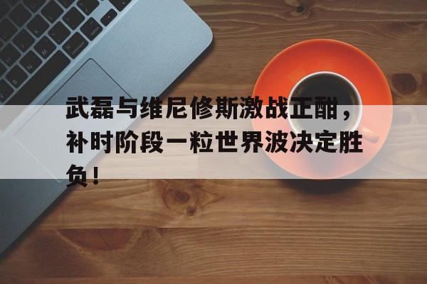 武磊与维尼修斯激战正酣，补时阶段一粒世界波决定胜负！