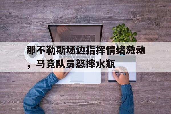 那不勒斯场边指挥情绪激动，马竞队员怒摔水瓶