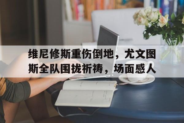 维尼修斯重伤倒地，尤文图斯全队围拢祈祷，场面感人尤文图斯维埃里