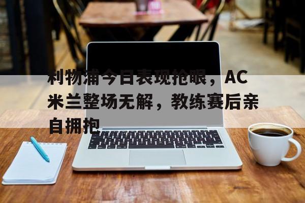 利物浦今日表现抢眼，AC米兰整场无解，教练赛后亲自拥抱