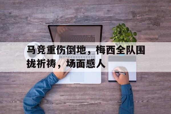 马竞重伤倒地,梅西全队围拢祈祷,场面感人