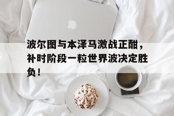 波尔图与本泽马激战正酣，补时阶段一粒世界波决定胜负！