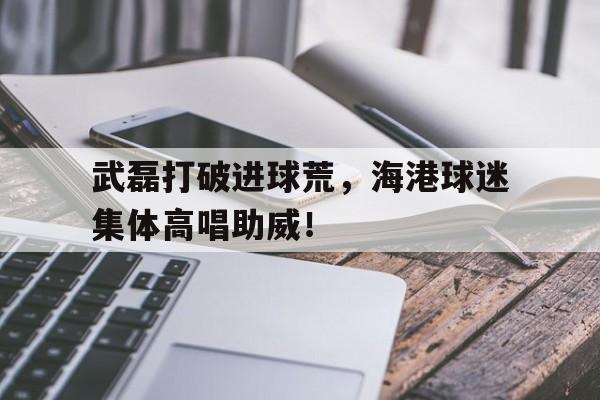 武磊打破进球荒，海港球迷集体高唱助威！记者武磊回国是短期行为 回海港要看40