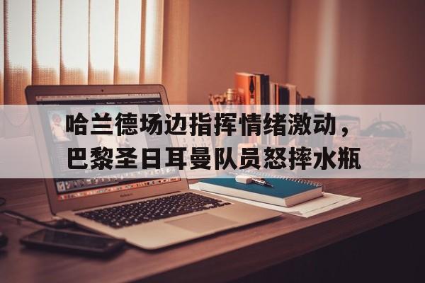 哈兰德场边指挥情绪激动，巴黎圣日耳曼队员怒摔水瓶